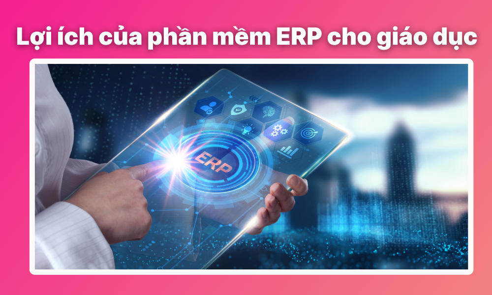 Lợi ích khi sử dụng phần mềm ERP cho giáo dục là gì?